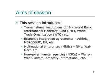 Aims of session This session introduces: Trans-national institutions of IB – World Bank, International Monetary Fund (IMF), World Trade Organization (WTO) etc. Economic integration agreements – ASEAN, MERCOSUR, EU, etc. Multinational enterprises (MNEs) – Nike, Wal-Mart, etc. Non-governmental agencies (NGOs) – War on Want, Oxfam, Amnesty International, etc.  