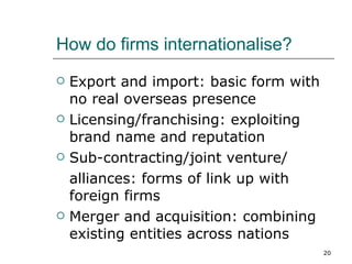 How do firms internationalise? Export and import: basic form with no real overseas presence Licensing/franchising: exploiting brand name and reputation Sub-contracting/joint venture/ alliances: forms of link up with foreign firms Merger and acquisition: combining existing entities across nations 