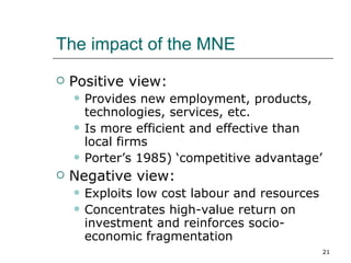 The impact of the MNE Positive view: Provides new employment, products, technologies, services, etc. Is more efficient and effective than local firms Porter’s 1985) ‘competitive advantage’ Negative view: Exploits low cost labour and resources Concentrates high-value return on investment and reinforces socio-economic fragmentation 