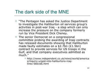 The dark side of the MNE “ The Pentagon has asked the Justice Department to investigate the Halliburton oil services group's activities in post-war Iraq - a step which can only increase the pressure on the company formerly run by Vice President Dick Cheney. The senior Democrat on a congressional committee probing the awarding of Iraqi contracts has released documents showing that Halliburton made faulty estimates on a $2.7bn (£1.5bn) contract to provide services for US troops in the Gulf, and that company executives admitted as much.” http://www.independent.co.uk/news/world/americas/inquiry-urged-into-haliburtons-iraq-links-566166.html 