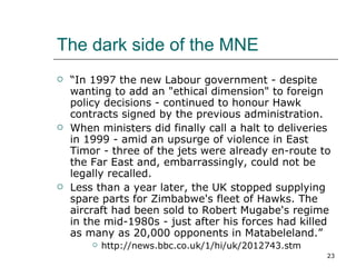 The dark side of the MNE “ In 1997 the new Labour government - despite wanting to add an "ethical dimension" to foreign policy decisions - continued to honour Hawk contracts signed by the previous administration.  When ministers did finally call a halt to deliveries in 1999 - amid an upsurge of violence in East Timor - three of the jets were already en-route to the Far East and, embarrassingly, could not be legally recalled.  Less than a year later, the UK stopped supplying spare parts for Zimbabwe's fleet of Hawks. The aircraft had been sold to Robert Mugabe's regime in the mid-1980s - just after his forces had killed as many as 20,000 opponents in Matabeleland.” http://news.bbc.co.uk/1/hi/uk/2012743.stm 