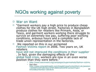 NGOs working against poverty War on Want  “ Garment workers pay a high price to produce cheap clothes for the UK high street. Factories in Bangladesh produce clothes for retailers like Primark, Asda, or Tesco, and garment workers working there struggle to survive on extremely low pay, suffering poor working conditions, arduous hours and a complete lack of trade union representation in the factories. We reported on this in our acclaimed  Fashion Victims report  in 2006. Two years on, UK retailers  have still not improved the conditions in their supplier factories . In fact, given the damaging effects of the  global food crisis , workers are now in an even worse position than they were before.” http://www.waronwant.org/campaigns/supermarkets/fashion-victims See also:  http://www.emeraldinsight.com/Insight/viewContentItem.do;jsessionid =625DF0164F28C5A271F9F1BDD32CCDFB?contentType= Article&contentId =1603616 