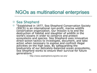 NGOs as multinational enterprises Sea Shepherd “ Established in 1977, Sea Shepherd Conservation Society (SSCS) is an international non-profit, marine wildlife conservation organization. Our mission is to end the destruction of habitat and slaughter of wildlife in the world's oceans in order to conserve and protect ecosystems and species. Sea Shepherd uses innovative direct-action tactics to investigate, document, and take action when necessary to expose and confront illegal activities on the high seas. By safeguarding the biodiversity of our delicately-balanced ocean ecosystems, Sea Shepherd works to ensure their survival for future generations .” http://www.seashepherd.org/who-we-are/ 
