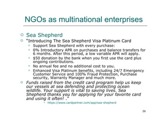 NGOs as multinational enterprises Sea Shepherd “ Introducing The Sea Shepherd Visa Platinum Card  Support Sea Shepherd with every purchase:  0% Introductory APR on purchases and balance transfers for 6 months. After this period, a low variable APR will apply.  $50 donation by the bank when you first use the card plus ongoing contributions.  No annual fee and no additional cost to you.  Enhanced Visa Platinum benefits, including 24/7 Emergency Customer Service and 100% Fraud Protection, Purchase security, Warranty Manager and much more.  Funds raised from the credit card program help us keep our vessels at sea defending and protecting ocean wildlife. Your support is vital to saving lives. Sea Shepherd thanks you for applying for your favorite card and using it often!   .” https:// www.cardpartner.com /app/sea-shepherd 