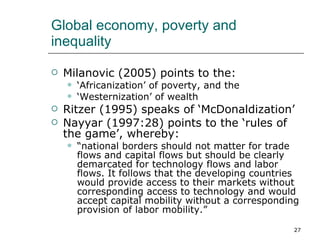 Global economy, poverty and inequality Milanovic (2005) points to the: ‘ Africanization’ of poverty, and the ‘ Westernization’ of wealth Ritzer (1995) speaks of ‘McDonaldization’ Nayyar (1997:28) points to the ‘rules of the game’, whereby: “ national borders should not matter for trade flows and capital flows but should be clearly demarcated for technology flows and labor flows. It follows that the developing countries would provide access to their markets without corresponding access to technology and would accept capital mobility without a corresponding provision of labor mobility.”   