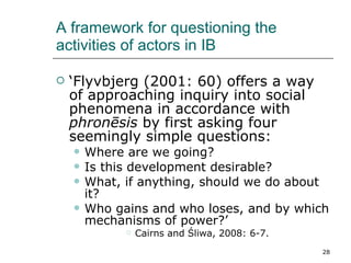A framework for questioning the activities of actors in IB ‘ Flyvbjerg (2001: 60) offers a way of approaching inquiry into social phenomena in accordance with  phronēsis  by first asking four seemingly simple questions: Where are we going? Is this development desirable? What, if anything, should we do about it? Who gains and who loses, and by which mechanisms of power?’ Cairns and Śliwa, 2008: 6-7. 