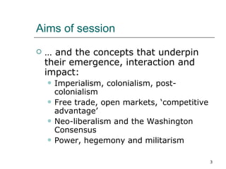 Aims of session … and the concepts that underpin their emergence, interaction and impact: Imperialism, colonialism, post-colonialism Free trade, open markets, ‘competitive advantage’ Neo-liberalism and the Washington Consensus Power, hegemony and militarism 