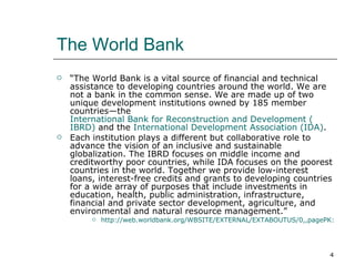 The World Bank “ The World Bank is a vital source of financial and technical assistance to developing countries around the world. We are not a bank in the common sense. We are made up of two unique development institutions owned by 185 member countries—the  International Bank for Reconstruction and Development ( IBRD )  and the  International Development Association (IDA) . Each institution plays a different but collaborative role to advance the vision of an inclusive and sustainable globalization. The IBRD focuses on middle income and creditworthy poor countries, while IDA focuses on the poorest countries in the world. Together we provide low-interest loans, interest-free credits and grants to developing countries for a wide array of purposes that include investments in education, health, public administration, infrastructure, financial and private sector development, agriculture, and environmental and natural resource management.” http://web.worldbank.org/WBSITE/EXTERNAL/EXTABOUTUS/0,,pagePK:50004410~piPK:36602~theSitePK:29708,00.html 