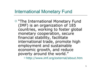 International Monetary Fund “ The International Monetary Fund (IMF) is an organization of 185 countries, working to foster global monetary cooperation, secure financial stability, facilitate international trade, promote high employment and sustainable economic growth, and reduce poverty around the world.” http:// www.imf.org/external/about.htm 