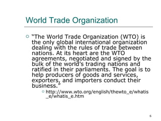 World Trade Organization “ The World Trade Organization (WTO) is the only global international organization dealing with the rules of trade between nations. At its heart are the WTO agreements, negotiated and signed by the bulk of the world’s trading nations and ratified in their parliaments. The goal is to help producers of goods and services, exporters, and importers conduct their business.” http://www.wto.org/english/thewto_e/whatis_e/whatis_e.htm 