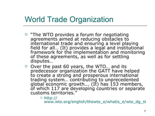 World Trade Organization “ The WTO provides a forum for negotiating agreements aimed at reducing obstacles to international trade and ensuring a level playing field for all… (It) provides a legal and institutional framework for the implementation and monitoring of these agreements, as well as for settling disputes… Over the past 60 years, the WTO… and its predecessor organization the GATT have helped to create a strong and prosperous international trading system… contributing to unprecedented global economic growth... (It) has 153 members, of which 117 are developing countries or separate customs territories.” http:// www.wto.org/english/thewto_e/whatis_e/wto_dg_stat_e.htm 