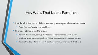 HeyWait,That Looks Familiar…
• It looks a lot like some of the message queueing middleware out there
• Or an ExecutorService on a local level…
• There are still some differences
• You can dynamically spin up child actors to perform more work easily
• You have a mechanism to perform failure recovery within the actor system
• You are free to perform the work locally or remotely (more on that later...)
 