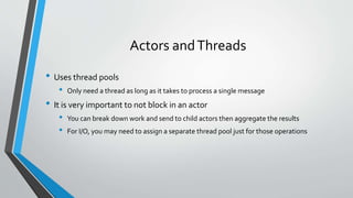 Actors andThreads
• Uses thread pools
• Only need a thread as long as it takes to process a single message
• It is very important to not block in an actor
• You can break down work and send to child actors then aggregate the results
• For I/O, you may need to assign a separate thread pool just for those operations
 