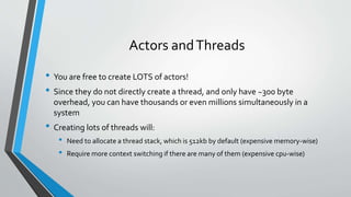 Actors andThreads
• You are free to create LOTS of actors!
• Since they do not directly create a thread, and only have ~300 byte
overhead, you can have thousands or even millions simultaneously in a
system
• Creating lots of threads will:
• Need to allocate a thread stack, which is 512kb by default (expensive memory-wise)
• Require more context switching if there are many of them (expensive cpu-wise)
 