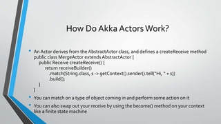 How Do Akka ActorsWork?
• An Actor derives from the AbstractActor class, and defines a createReceive method
public class MergeActor extends AbstractActor {
public Receive createReceive() {
return receiveBuilder()
.match(String.class, s -> getContext().sender().tell(“Hi, “ + s))
.build();
}
}
• You can match on a type of object coming in and perform some action on it
• You can also swap out your receive by using the become() method on your context
like a finite state machine
 
