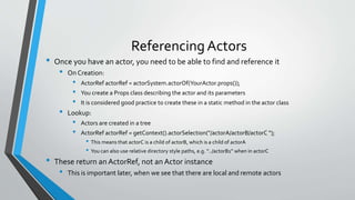 Referencing Actors
• Once you have an actor, you need to be able to find and reference it
• On Creation:
• ActorRef actorRef = actorSystem.actorOf(YourActor.props());
• You create a Props class describing the actor and its parameters
• It is considered good practice to create these in a static method in the actor class
• Lookup:
• Actors are created in a tree
• ActorRef actorRef = getContext().actorSelection("/actorA/actorB/actorC “);
• This means that actorC is a child of actorB, which is a child of actorA
• You can also use relative directory style paths, e.g. “../actorB1” when in actorC
• These return an ActorRef, not an Actor instance
• This is important later, when we see that there are local and remote actors
 