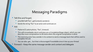 Messaging Paradigms
• Tell (fire and forget)
• actorRef.tell(“foo”, getContext().sender())
• Sends the string “foo” to an actor and continues on
• Ask
• PatternsCS.ask(myActor, ”foo”, timeout)
• This will immediately return and give you a CompletionStage object, which you can
describe more computations to be done when the original computation is done
• The receiving actor has a sender in its context to send a message back that will be used to
complete the ask
• You can also .get… but that is discouraged if avoidable since it ties up your thread
• Forward – Keep the same message sender and context and delegate
 