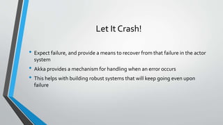 Let It Crash!
• Expect failure, and provide a means to recover from that failure in the actor
system
• Akka provides a mechanism for handling when an error occurs
• This helps with building robust systems that will keep going even upon
failure
 
