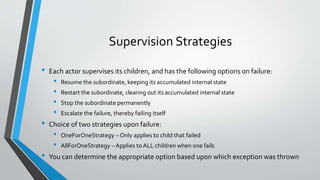 Supervision Strategies
• Each actor supervises its children, and has the following options on failure:
• Resume the subordinate, keeping its accumulated internal state
• Restart the subordinate, clearing out its accumulated internal state
• Stop the subordinate permanently
• Escalate the failure, thereby failing itself
• Choice of two strategies upon failure:
• OneForOneStrategy – Only applies to child that failed
• AllForOneStrategy – Applies to ALL children when one fails
• You can determine the appropriate option based upon which exception was thrown
 