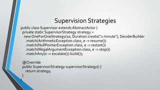 Supervision Strategies
public class Supervisor extends AbstractActor {
private static SupervisorStrategy strategy =
new OneForOneStrategy(10, Duration.create("1 minute"), DeciderBuilder
.match(ArithmeticException.class, e -> resume())
.match(NullPointerException.class, e -> restart())
.match(IllegalArgumentException.class, e -> stop())
.matchAny(o -> escalate()).build());
@Override
public SupervisorStrategy supervisorStrategy() {
return strategy;
}
}
 