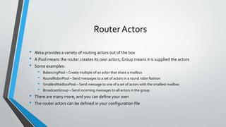Router Actors
• Akka provides a variety of routing actors out of the box
• A Pool means the router creates its own actors, Group means it is supplied the actors
• Some examples:
• BalancingPool – Create multiple of an actor that share a mailbox
• RoundRobinPool – Send messages to a set of actors in a round robin fashion
• SmallestMailboxPool – Send message to one of a set of actors with the smallest mailbox
• BroadcastGroup – Send incoming messages to all actors in the group
• There are many more, and you can define your own
• The router actors can be defined in your configuration file
 