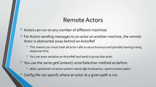 Remote Actors
• Actors can run on any number of different machines
• For Actors sending messages to an actor on another machine, the remote
Actor is abstracted away behind an ActorRef
• This means you must treat all actor calls as asynchronous and possibly having a long
response time
• You can even serialize an ActorRef and send it across the wire!
• You use the same getContext().actorSelection method as before:
• akka.<protocol>://<actor system name>@<hostname>:<port>/<actor path>
• Config file can specify where an actor at a given path is run
 