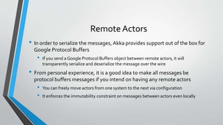 Remote Actors
• In order to serialize the messages, Akka provides support out of the box for
Google Protocol Buffers
• If you send a Google Protocol Buffers object between remote actors, it will
transparently serialize and deserialize the message over the wire
• From personal experience, it is a good idea to make all messages be
protocol buffers messages if you intend on having any remote actors
• You can freely move actors from one system to the next via configuration
• It enforces the immutability constraint on messages between actors even locally
 
