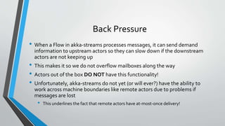 Back Pressure
• When a Flow in akka-streams processes messages, it can send demand
information to upstream actors so they can slow down if the downstream
actors are not keeping up
• This makes it so we do not overflow mailboxes along the way
• Actors out of the box DO NOT have this functionality!
• Unfortunately, akka-streams do not yet (or will ever?) have the ability to
work across machine boundaries like remote actors due to problems if
messages are lost
• This underlines the fact that remote actors have at-most-once delivery!
 