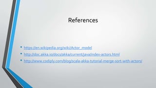References
• https://en.wikipedia.org/wiki/Actor_model
• http://doc.akka.io/docs/akka/current/java/index-actors.html
• http://www.codiply.com/blog/scala-akka-tutorial-merge-sort-with-actors/
 