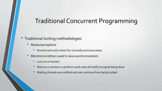 Traditional Concurrent Programming
• Traditional locking methodologies
• Mutex/semaphore
• Directly lock and unlock for mutually exclusive areas
• Monitor/condition (used in Java synchronization)
• Lock on a monitor
• Wait on a monitor or perform work and call notify to signal being done
• Waiting threads are notified and can continue from being locked
 