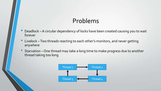 Problems
• Deadlock – A circular dependency of locks have been created causing you to wait
forever
• Livelock –Two threads reacting to each other’s monitors, and never getting
anywhere
• Starvation – One thread may take a long time to make progress due to another
thread taking too long
Thread 1 Thread 2
Thread 3 Thread 4
 