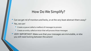 How DoWe Simplify?
• Can we get rid of monitors and locks, or at the very least abstract them away?
• Yes, we can!
• Create a queue (called a mailbox) of messages to process
• Create an entity called anActor that will process those messages
• VERY IMPORTANT: Make sure that your messages are immutable, or else
you still need locking between the actors!
 