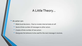 A LittleTheory…
• An actor can:
• Make local decisions – free to mutate internal state at will
• Send a finite number of messages to other actors
• Create a finite number of new actors
• Designate the behavior to be used for the next message it receives.
 