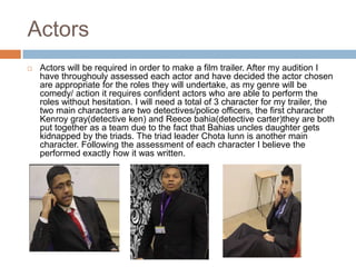 Actors
   Actors will be required in order to make a film trailer. After my audition I
    have throughouly assessed each actor and have decided the actor chosen
    are appropriate for the roles they will undertake, as my genre will be
    comedy/ action it requires confident actors who are able to perform the
    roles without hesitation. I will need a total of 3 character for my trailer, the
    two main characters are two detectives/police officers, the first character
    Kenroy gray(detective ken) and Reece bahia(detective carter)they are both
    put together as a team due to the fact that Bahias uncles daughter gets
    kidnapped by the triads. The triad leader Chota lunn is another main
    character. Following the assessment of each character I believe the
    performed exactly how it was written.
 