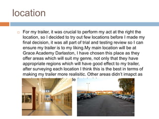 location
    For my trailer, it was crucial to perform my act at the right the
     location, so I decided to try out few locations before I made my
     final decision, it was all part of trial and testing review so I can
     ensure my trailer is to my liking.My main location will be at
     Grace Academy Darlaston, I have chosen this place as they
     offer areas which will suit my genre, not only that they have
     appropriate regions which will have good effect to my trailer,
     after surveying each location I think this is the best in terms of
     making my trailer more realisitic. Other areas didn’t imapct as
     much so this is why I made that decision.
 