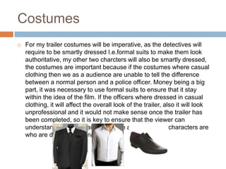 Costumes
   For my trailer costumes will be imperative, as the detectives will
    require to be smartly dressed I.e.formal suits to make them look
    authoritative, my other two charcters will also be smartly dressed,
    the costumes are important because if the costumes where casual
    clothing then we as a audience are unable to tell the difference
    between a normal person and a police officer. Money being a big
    part, it was necessary to use formal suits to ensure that it stay
    within the idea of the film. If the officers where dressed in casual
    clothing, it will affect the overall look of the trailer, also it will look
    unprofessional and it would not make sense once the trailer has
    been completed, so it is key to ensure that the viewer can
    understand who the main actors are and who other characters are
    who are dressed informally
 