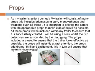 Props
   As my trailer is action/ comedy My trailer will consist of many
    props this includes briefcases to carry money,phones and
    weapons such as sticks , it is important to provide the actors
    with the appropriate props to make it as effective as possible.
    All these props will be included within my trailer to ensure that
    it is successfully created. I will be using a stick whilst the two
    detectives are surrounded by the triad gang. The props
    included are used to ensure that the trailer looks effective as
    possible, the props will instantly attract attention, the props
    add drama, thrill and excitement, this in turn will ensure that
    my trailer is usccessful
 