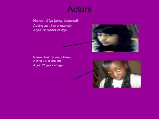 Actors
Name : difya jancy balamurili
Acting as : the presenter
Ages 18 years of age
Name ; brendy longi- Perry
Acting as: a student
Ages 12 years of age
 
