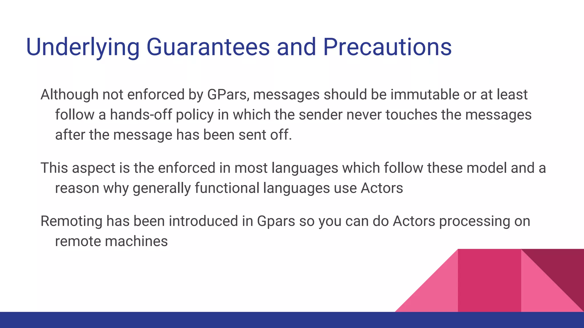 Underlying Guarantees and Precautions
Although not enforced by GPars, messages should be immutable or at least
follow a hands-off policy in which the sender never touches the messages
after the message has been sent off.
This aspect is the enforced in most languages which follow these model and a
reason why generally functional languages use Actors
Remoting has been introduced in Gpars so you can do Actors processing on
remote machines
 