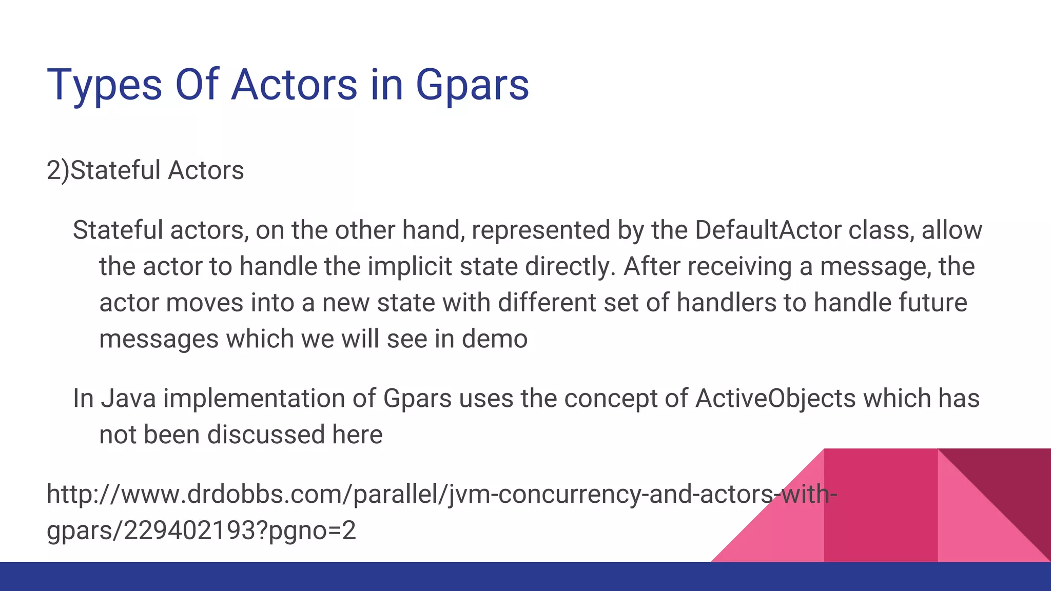 Types Of Actors in Gpars
2)Stateful Actors
Stateful actors, on the other hand, represented by the DefaultActor class, allow
the actor to handle the implicit state directly. After receiving a message, the
actor moves into a new state with different set of handlers to handle future
messages which we will see in demo
In Java implementation of Gpars uses the concept of ActiveObjects which has
not been discussed here
http://www.drdobbs.com/parallel/jvm-concurrency-and-actors-with-
gpars/229402193?pgno=2
 