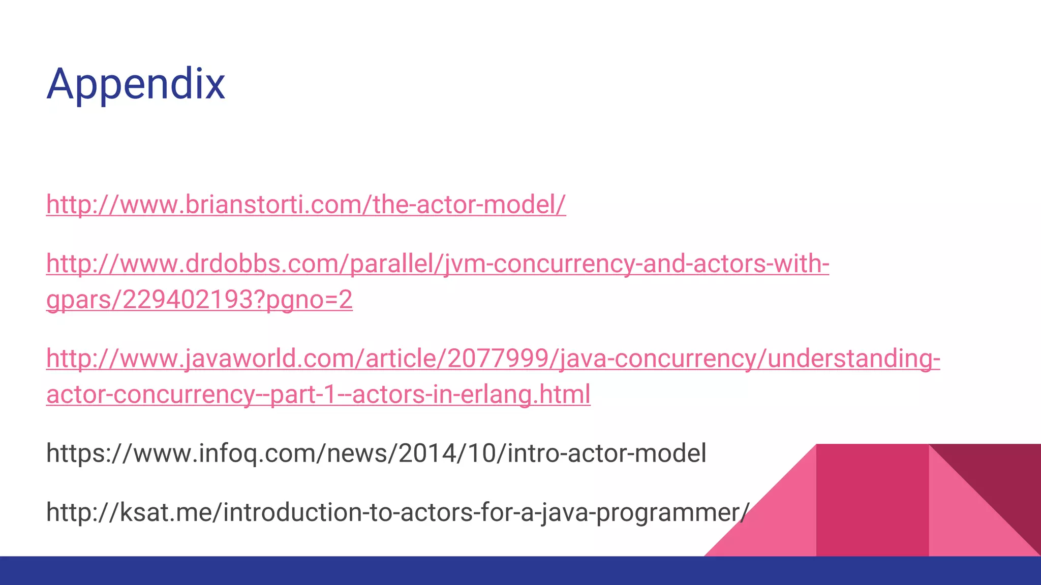 Appendix
http://www.brianstorti.com/the-actor-model/
http://www.drdobbs.com/parallel/jvm-concurrency-and-actors-with-
gpars/229402193?pgno=2
http://www.javaworld.com/article/2077999/java-concurrency/understanding-
actor-concurrency--part-1--actors-in-erlang.html
https://www.infoq.com/news/2014/10/intro-actor-model
http://ksat.me/introduction-to-actors-for-a-java-programmer/
 
