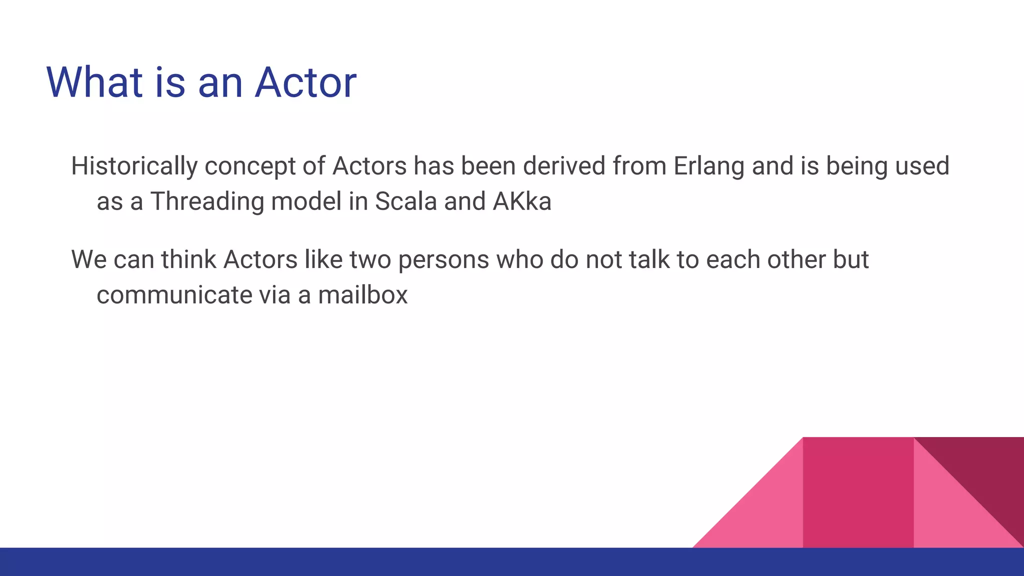 What is an Actor
Historically concept of Actors has been derived from Erlang and is being used
as a Threading model in Scala and AKka
We can think Actors like two persons who do not talk to each other but
communicate via a mailbox
 