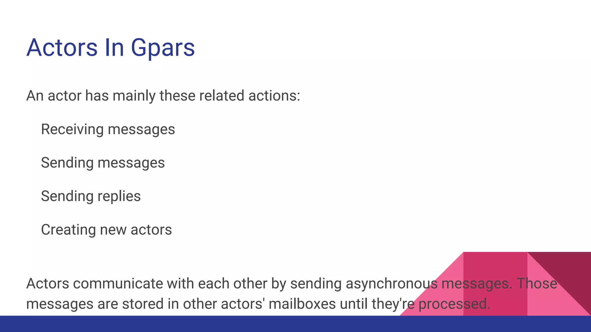 Actors In Gpars
An actor has mainly these related actions:
Receiving messages
Sending messages
Sending replies
Creating new actors
Actors communicate with each other by sending asynchronous messages. Those
messages are stored in other actors' mailboxes until they're processed.
 