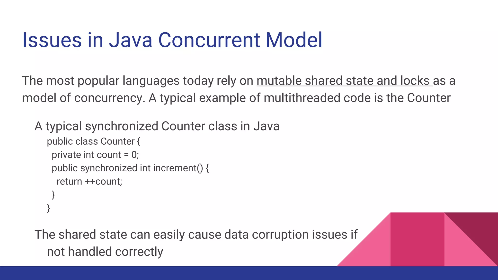 Issues in Java Concurrent Model
The most popular languages today rely on mutable shared state and locks as a
model of concurrency. A typical example of multithreaded code is the Counter
A typical synchronized Counter class in Java
public class Counter {
private int count = 0;
public synchronized int increment() {
return ++count;
}
}
The shared state can easily cause data corruption issues if
not handled correctly
 