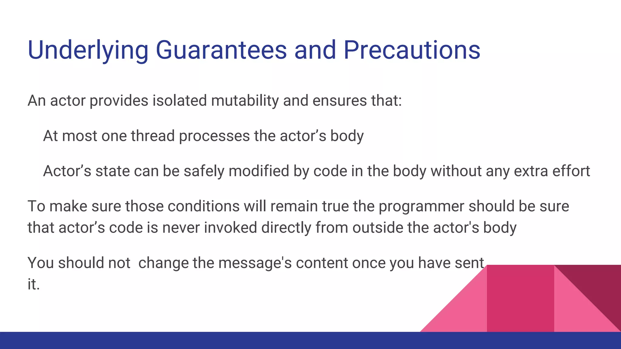 Underlying Guarantees and Precautions
An actor provides isolated mutability and ensures that:
At most one thread processes the actor’s body
Actor’s state can be safely modified by code in the body without any extra effort
To make sure those conditions will remain true the programmer should be sure
that actor’s code is never invoked directly from outside the actor's body
You should not change the message's content once you have sent
it.
 