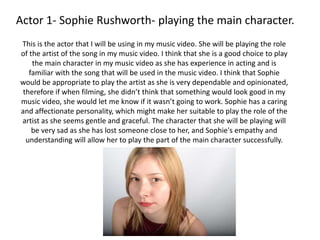 Actor 1- Sophie Rushworth- playing the main character.
This is the actor that I will be using in my music video. She will be playing the role
of the artist of the song in my music video. I think that she is a good choice to play
the main character in my music video as she has experience in acting and is
familiar with the song that will be used in the music video. I think that Sophie
would be appropriate to play the artist as she is very dependable and opinionated,
therefore if when filming, she didn’t think that something would look good in my
music video, she would let me know if it wasn’t going to work. Sophie has a caring
and affectionate personality, which might make her suitable to play the role of the
artist as she seems gentle and graceful. The character that she will be playing will
be very sad as she has lost someone close to her, and Sophie's empathy and
understanding will allow her to play the part of the main character successfully.
 