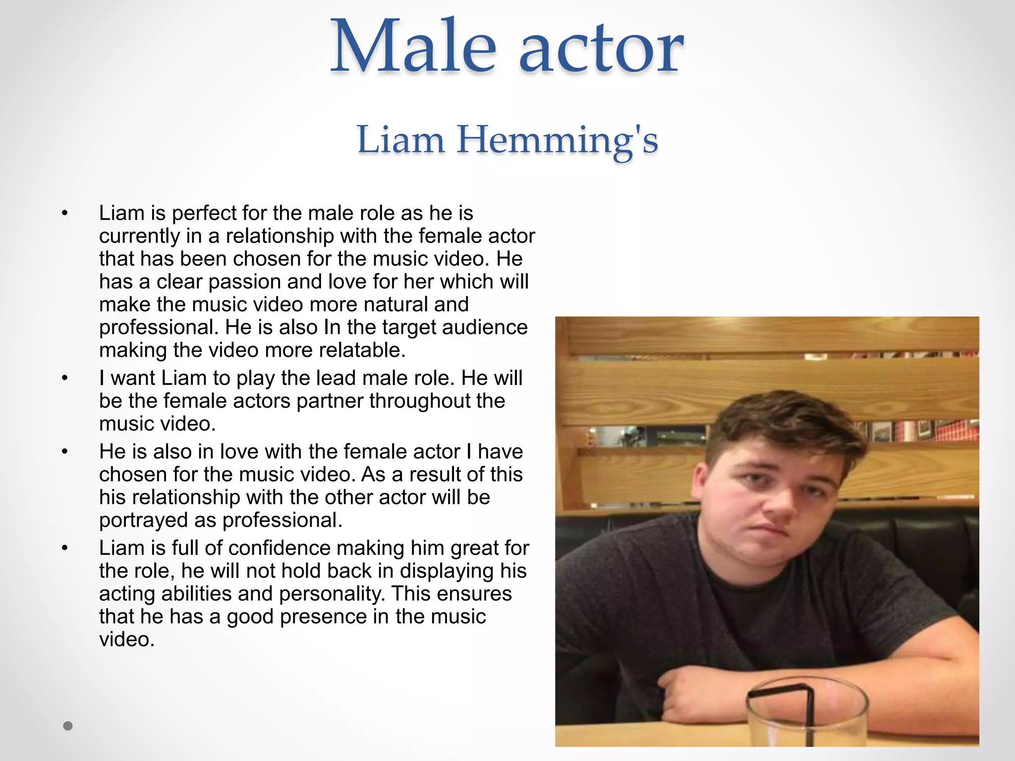 Male actor
Liam Hemming's
• Liam is perfect for the male role as he is
currently in a relationship with the female actor
that has been chosen for the music video. He
has a clear passion and love for her which will
make the music video more natural and
professional. He is also In the target audience
making the video more relatable.
• I want Liam to play the lead male role. He will
be the female actors partner throughout the
music video.
• He is also in love with the female actor I have
chosen for the music video. As a result of this
his relationship with the other actor will be
portrayed as professional.
• Liam is full of confidence making him great for
the role, he will not hold back in displaying his
acting abilities and personality. This ensures
that he has a good presence in the music
video.
 
