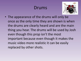 Drums
• The appearance of the drums will only be
once as the only time they are shown is when
the drums are clearly heard and are the main
thing you hear. The drums will be used by Josh
even though this prop isn’t the most
important because even though it makes the
music video more realistic it can be easily
replaced by other shots.
 