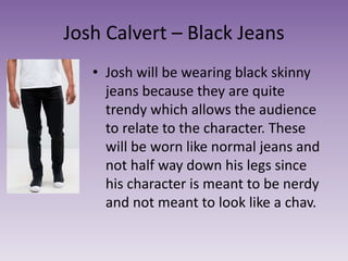 Josh Calvert – Black Jeans
• Josh will be wearing black skinny
jeans because they are quite
trendy which allows the audience
to relate to the character. These
will be worn like normal jeans and
not half way down his legs since
his character is meant to be nerdy
and not meant to look like a chav.
 