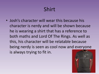 Shirt
• Josh’s character will wear this because his
character is nerdy and will be shown because
he is wearing a shirt that has a reference to
both maths and Lord Of The Rings. As well as
this, his character will be relatable because
being nerdy is seen as cool now and everyone
is always trying to fit in.
 
